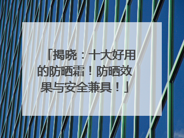 揭晓：十大好用的防晒霜！防晒效果与安全兼具！
